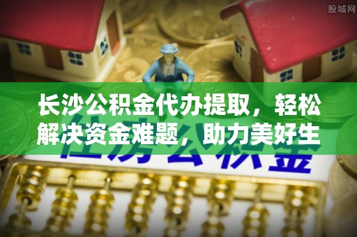 永修长沙公积金代办提取，轻松解决资金难题，助力美好生活