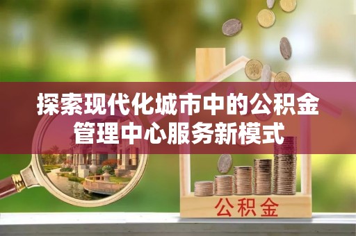 永修探索现代化城市中的公积金管理中心服务新模式