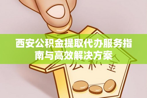 永修西安公积金提取代办服务指南与高效解决方案