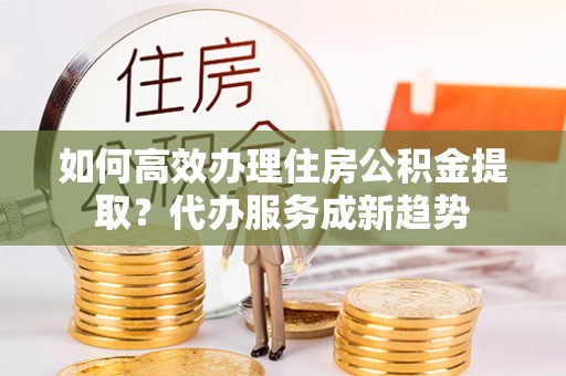 永修如何高效办理住房公积金提取？代办服务成新趋势