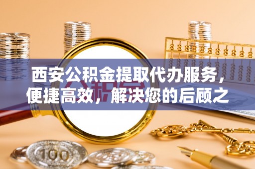 永修西安公积金提取代办服务，便捷高效，解决您的后顾之忧