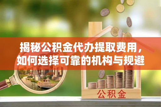 永修揭秘公积金代办提取费用，如何选择可靠的机构与规避潜在风险