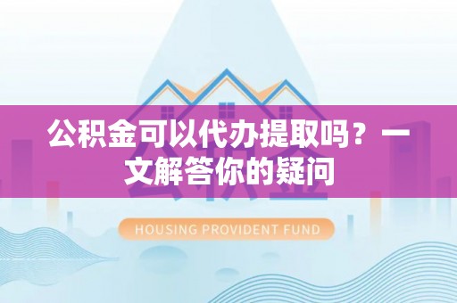 永修公积金可以代办提取吗？一文解答你的疑问