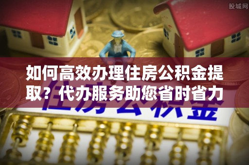 永修如何高效办理住房公积金提取？代办服务助您省时省力