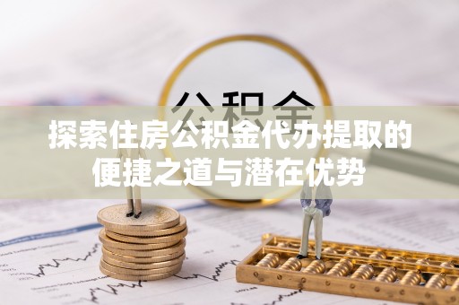 永修探索住房公积金代办提取的便捷之道与潜在优势