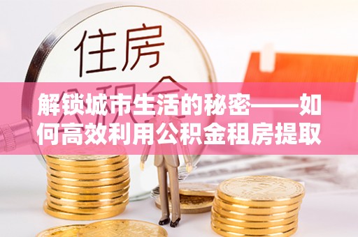 永修解锁城市生活的秘密——如何高效利用公积金租房提取政策优化居住体验
