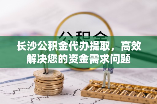 永修长沙公积金代办提取，高效解决您的资金需求问题