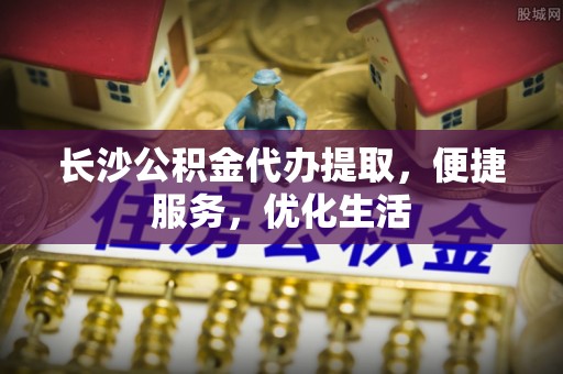 永修长沙公积金代办提取，便捷服务，优化生活