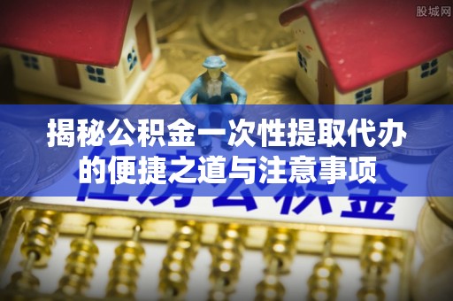 永修揭秘公积金一次性提取代办的便捷之道与注意事项