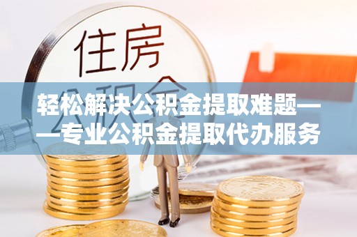 永修轻松解决公积金提取难题——专业公积金提取代办服务详解