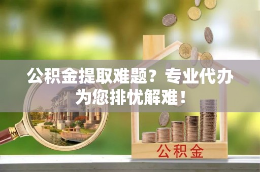 永修公积金提取难题？专业代办为您排忧解难！