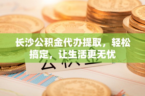 永修长沙公积金代办提取，轻松搞定，让生活更无忧