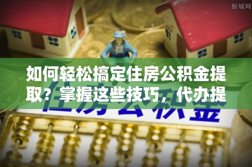 永修如何轻松搞定住房公积金提取？掌握这些技巧，代办提取住房公积金不再难