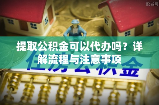 永修提取公积金可以代办吗？详解流程与注意事项