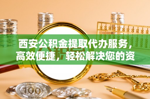 永修西安公积金提取代办服务，高效便捷，轻松解决您的资金需求