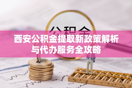 永修西安公积金提取新政策解析与代办服务全攻略