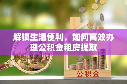 永修解锁生活便利，如何高效办理公积金租房提取