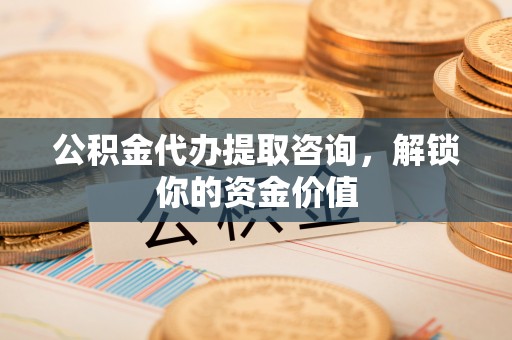 永修公积金代办提取咨询，解锁你的资金价值