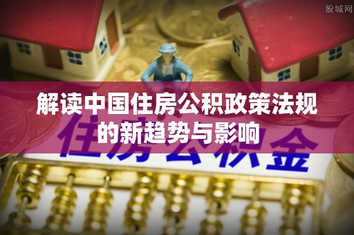 永修解读中国住房公积政策法规的新趋势与影响