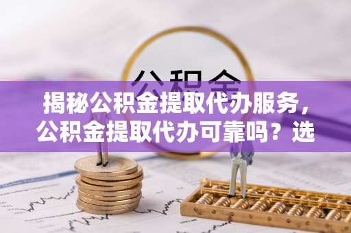 永修揭秘公积金提取代办服务，公积金提取代办可靠吗？选择需谨慎