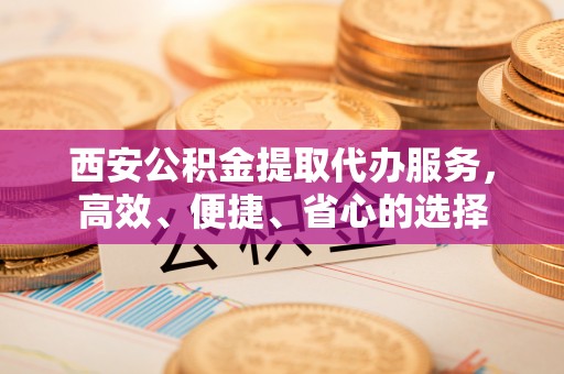 永修西安公积金提取代办服务，高效、便捷、省心的选择