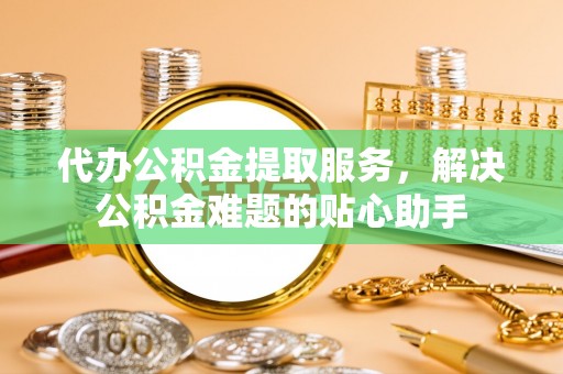 永修代办公积金提取服务，解决公积金难题的贴心助手