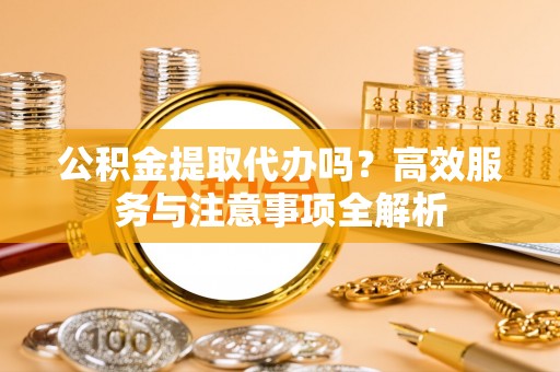 永修公积金提取代办吗？高效服务与注意事项全解析