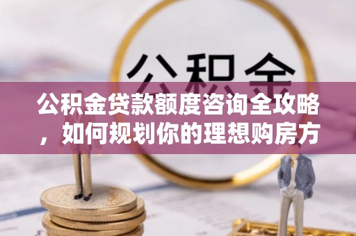 永修公积金贷款额度咨询全攻略，如何规划你的理想购房方案