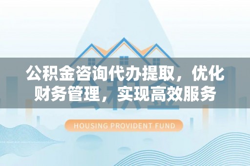 永修公积金咨询代办提取，优化财务管理，实现高效服务