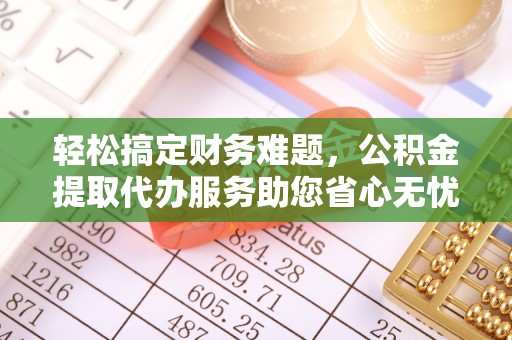 永修轻松搞定财务难题，公积金提取代办服务助您省心无忧