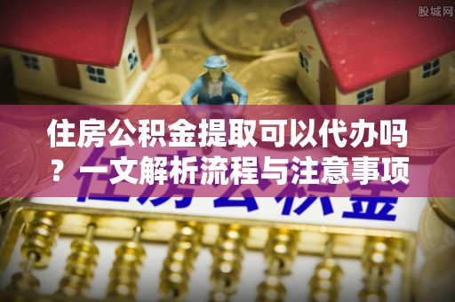 永修住房公积金提取可以代办吗？一文解析流程与注意事项