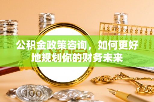 永修公积金政策咨询，如何更好地规划你的财务未来