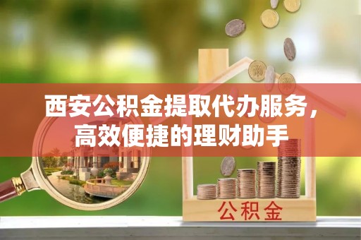 永修西安公积金提取代办服务，高效便捷的理财助手