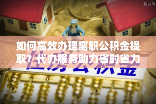 永修如何高效办理离职公积金提取？代办服务助力省时省力