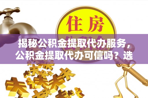 永修揭秘公积金提取代办服务，公积金提取代办可信吗？选择前你需要知道的真相