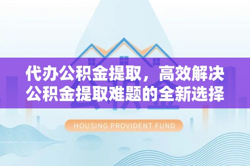 永修代办公积金提取，高效解决公积金提取难题的全新选择