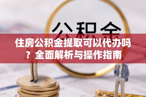 永修住房公积金提取可以代办吗？全面解析与操作指南
