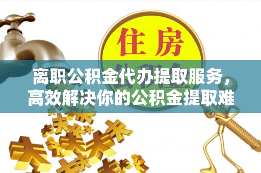 永修离职公积金代办提取服务，高效解决你的公积金提取难题