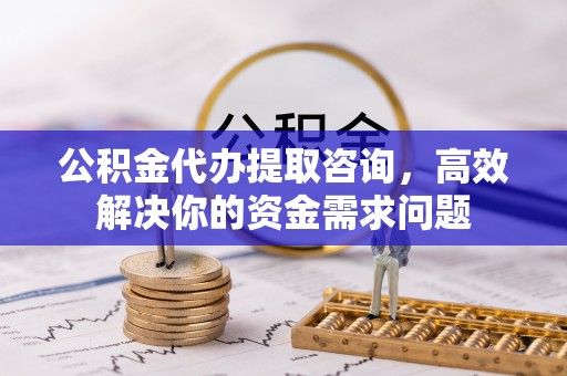 永修公积金代办提取咨询，高效解决你的资金需求问题