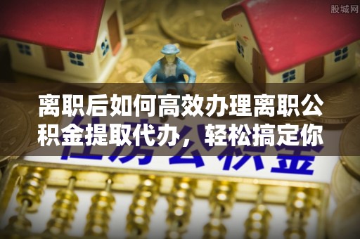 永修离职后如何高效办理离职公积金提取代办，轻松搞定你的公积金