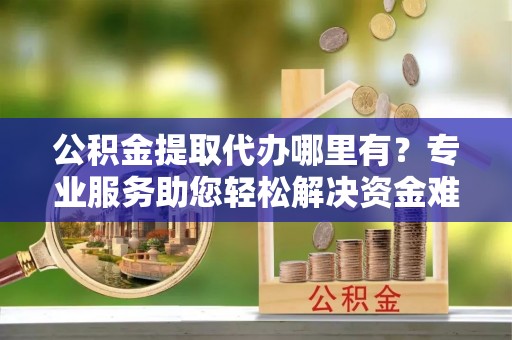 永修公积金提取代办哪里有？专业服务助您轻松解决资金难题