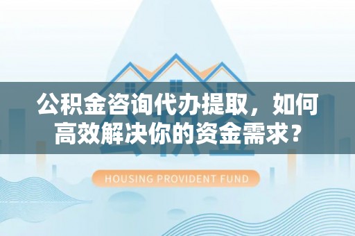永修公积金咨询代办提取，如何高效解决你的资金需求？
