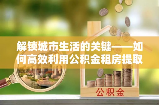 永修解锁城市生活的关键——如何高效利用公积金租房提取实现居住自由