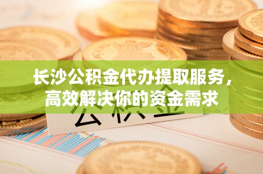 永修长沙公积金代办提取服务，高效解决你的资金需求