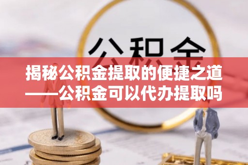 永修揭秘公积金提取的便捷之道——公积金可以代办提取吗？