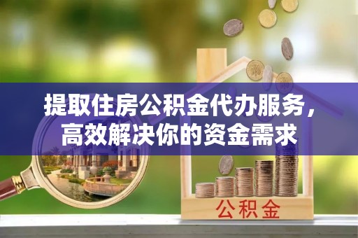 永修提取住房公积金代办服务，高效解决你的资金需求