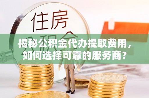 永修揭秘公积金代办提取费用，如何选择可靠的服务商？