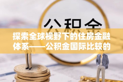 永修探索全球视野下的住房金融体系——公积金国际比较的深度解析