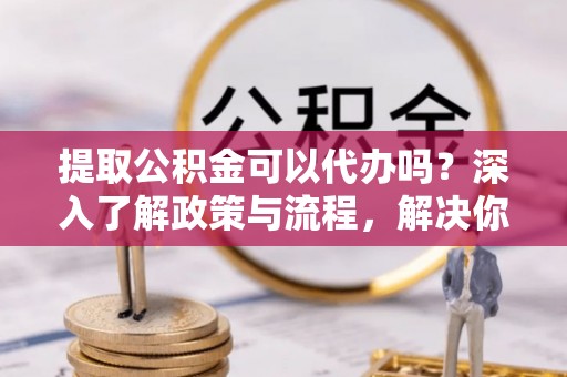 永修提取公积金可以代办吗？深入了解政策与流程，解决你的疑问