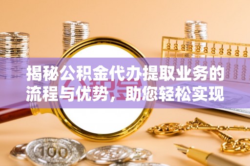永修揭秘公积金代办提取业务的流程与优势，助您轻松实现资金利用最大化